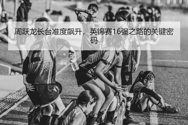 周跃龙长台准度飙升，英锦赛16强之路的关键密码